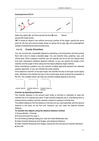 MODIFY OBJECTS



Command line BREAK




Select the object (A), and then specify the first (B) and  Result.
second (C) break points.
TIP To break an object in two without removing a portion of the object, specify the same
point for the first and second break points by typing the at sign (@) and pressingEnter
instead of specifying the second break point.

  8.2.15.     Create Chamfers
You can connect two nonparallel objects by extending or trimming them and then joining
them with a line to create a beveled edge. You can chamfer lines, polylines, rays, and
infinite lines. When creating a chamfer, you can specify how far to trim the objects back
from their intersection (distance distance method), or you can specify the length of the
chamfer and the angle it forms along the first object (distance angle method).
When chamfering a polyline, you can chamfer multiple segments between two selected
polyline segments, or you can chamfer the entire polyline.
If two objects to chamfer on the same layer, the chamfer line lies on the layer as the object
does; otherwise, the chamfer line lies on the current layer which controls the properties of
the line. The mUltiple option can help you chamfer multiple objects at one time.




Chamfer by Specifying Distances
The chamfer distance is the amount each entity is trimmed or extended to meet the
chamfer line or to intersect the other. If both chamfer distances are 0, chamfering trims or
extends the two entities until they intersect instead of creating a chamfer line.
The default setting for the first distance is the last one you have specified, and the second
distance is the same as the first one. However, you can reset the desired chamfer
distance.
To chamfer two objects using the distance-distance method
1 Choose Modify > Chamfer.
2 On the command line, type s.
3 In the Drawing Settings dialog box, click the Entity Modification tab.
4 Under Chamfer Distances And Angles, click Distance Distance.
5 Under Chamfer Distances And Angles, specify the first and second chamfer distances.
6 Click OK.

                                                                                          175
 