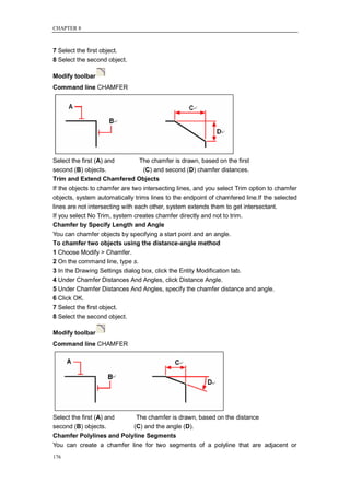 CHAPTER 8



7 Select the first object.
8 Select the second object.

Modify toolbar
Command line CHAMFER




Select the first (A) and   The chamfer is drawn, based on the first
second (B) objects.         (C) and second (D) chamfer distances.
Trim and Extend Chamfered Objects
If the objects to chamfer are two intersecting lines, and you select Trim option to chamfer
objects, system automatically trims lines to the endpoint of chamfered line.If the selected
lines are not intersecting with each other, system extends them to get intersectant.
If you select No Trim, system creates chamfer directly and not to trim.
Chamfer by Specify Length and Angle
You can chamfer objects by specifying a start point and an angle.
To chamfer two objects using the distance-angle method
1 Choose Modify > Chamfer.
2 On the command line, type s.
3 In the Drawing Settings dialog box, click the Entity Modification tab.
4 Under Chamfer Distances And Angles, click Distance Angle.
5 Under Chamfer Distances And Angles, specify the chamfer distance and angle.
6 Click OK.
7 Select the first object.
8 Select the second object.

Modify toolbar
Command line CHAMFER




Select the first (A) and   The chamfer is drawn, based on the distance
second (B) objects.       (C) and the angle (D).
Chamfer Polylines and Polyline Segments
You can create a chamfer line for two segments of a polyline that are adjacent or
176
 