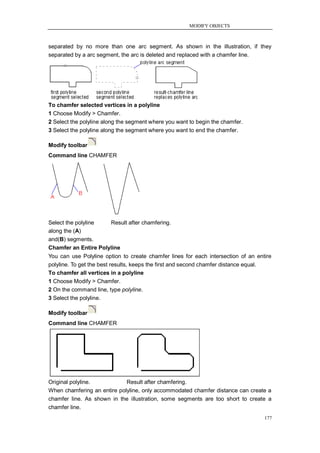 MODIFY OBJECTS



separated by no more than one arc segment. As shown in the illustration, if they
separated by a arc segment, the arc is deleted and replaced with a chamfer line.




To chamfer selected vertices in a polyline
1 Choose Modify > Chamfer.
2 Select the polyline along the segment where you want to begin the chamfer.
3 Select the polyline along the segment where you want to end the chamfer.

Modify toolbar
Command line CHAMFER




Select the polyline   Result after chamfering.
along the (A)
and(B) segments.
Chamfer an Entire Polyline
You can use Polyline option to create chamfer lines for each intersection of an entire
polyline. To get the best results, keeps the first and second chamfer distance equal.
To chamfer all vertices in a polyline
1 Choose Modify > Chamfer.
2 On the command line, type polyline.
3 Select the polyline.

Modify toolbar
Command line CHAMFER




Original polyline.           Result after chamfering.
When chamfering an entire polyline, only accommodated chamfer distance can create a
chamfer line. As shown in the illustration, some segments are too short to create a
chamfer line.
                                                                                   177
 