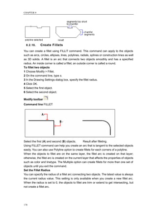 CHAPTER 8




  8.2.16.     Create Fillets
You can create a fillet using FILLIT command. This command can apply to the objects
such as arcs, circles, ellipses, lines, polylines, radials, splines or construction lines as well
as 3D solids. A fillet is an arc that connects two objects smoothly and has a specified
radius. An inside corner is called a fillet; an outside corner is called a round.
To fillet two objects
1 Choose Modify > Fillet.
2 On the command line, type s.
3 In the Drawing Settings dialog box, specify the fillet radius.
4 Click OK.
5 Select the first object.
6 Select the second object.

Modify toolbar
Command line FILLET




Select the first (A) and second (B) objects.        Result after filleting.
Using FILLET command can help you create an arc that is tangent to the selected objects
easily. You can also use Polyline option to create fillets for each corners of a polyline.
When the objects to fillet are on the same layer, the fillet arc is created on that layer;
otherwise, the fillet arc is created on the current layer that affects the properties of objects
such as color and linetype. The Multiple option can create fillets for more than one set of
objects until you exit the command.
Set the Fillet Radius
You can specify the radius of a fillet arc connecting two objects. The latest value is always
the current radius value. This setting is only available when you create a new fillet arc.
When the radius is set to 0, the objects to fillet are trim or extend to get intersecting, but
not create a fillet arc.




178
 