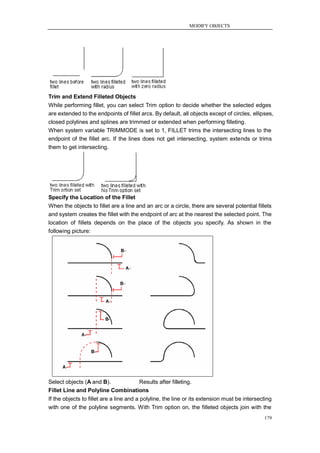 MODIFY OBJECTS




Trim and Extend Filleted Objects
While performing fillet, you can select Trim option to decide whether the selected edges
are extended to the endpoints of fillet arcs. By default, all objects except of circles, ellipses,
closed polylines and splines are trimmed or extended when performing filleting.
When system variable TRIMMODE is set to 1, FILLET trims the intersecting lines to the
endpoint of the fillet arc. If the lines does not get intersecting, system extends or trims
them to get intersecting.




Specify the Location of the Fillet
When the objects to fillet are a line and an arc or a circle, there are several potential fillets
and system creates the fillet with the endpoint of arc at the nearest the selected point. The
location of fillets depends on the place of the objects you specify. As shown in the
following picture:




Select objects (A and B).         Results after filleting.
Fillet Line and Polyline Combinations
If the objects to fillet are a line and a polyline, the line or its extension must be intersecting
with one of the polyline segments. With Trim option on, the filleted objects join with the
                                                                                              179
 