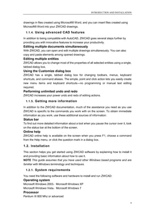 INTRODUCTION AND INSTALLATION



drawings in files created using Microsoft® Word, and you can insert files created using
Microsoft® Word into your ZWCAD drawings.

 1.1.4. Using advanced CAD features

In addition to being compatible with AutoCAD, ZWCAD goes several steps further by
providing you with innovative features to increase your productivity.
Editing multiple documents simultaneously
With ZWCAD, you can open and edit multiple drawings simultaneously. You can also
copy and paste elements among opened drawings.
Editing multiple entities
ZWCAD allows you to change most of the properties of all selected entities using a single,
tabbed dialog box.
Using the Customize dialog box
ZWCAD has a single, tabbed dialog box for changing toolbars, menus, keyboard
shortcuts, and command aliases. The simple, point and click action lets you easily create
new menu items and keyboard shortcuts—no programming or manual text editing
required.
Performing unlimited undo and redo
ZWCAD increases your power undo and redo of editing actions.

 1.1.5. Getting more information

In addition to the ZWCAD documentation, much of the assistance you need as you use
ZWCAD is specific to the commands you work with on the screen. To obtain immediate
information as you work, use these additional sources of information:
Status bar
To find out more detailed information about a tool when you pause the cursor over it, look
on the status bar at the bottom of the screen.
Online help
ZWCAD online help is available on the screen when you press F1, choose a command
from the Help menu, or click the question mark in a dialog box.

1.2. Installation
This section helps you get started using ZWCAD software by explaining how to install it
and providing basic information about how to use it.
NOTE This guide assumes that you have used other Windows based programs and are
familiar with Windows terminology and techniques.

 1.2.1. System requirements

You need the following software and hardware to install and run ZWCAD:
Operating system
Microsoft Windows 2003；Microsoft Windows XP
Microsoft Windows Vista；Microsoft Windows 7
Processor
Pentium III 800 Mhz or advanced

                                                                                          9
 