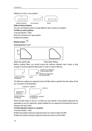 CHAPTER 8



filleted arc to form a new polyline.




Fillet an Entire Polyline
You can use Polyline option to create fillets for each corners of a polyline.
To fillet an entire polyline
1 Choose Modify > Fillet.
2 On the command line, type polyline.
3 Select the polyline.

Modify toolbar
Command line FILLET




Select the polyline (A).                  Result after filleting.
Before creating fillets, you should ensure the distance between each vertex is long
enough to accommodate the fillet radius in order to insert a fillet arc.




The fillet arcs replace arc segments when the fillet radius is greater than the radius of the
arc. As shown in the illustration:




When the fillet radius is set to 0, no fillet arcs are inserted. If two polyline segments are
separated by one arc segments, system deletes this arc segment and extends the lines to
intersect with each other.
To fillet selected vertices in a polyline
1 Choose Modify > Fillet.
2 Select the polyline along the segment where you want to begin the fillet.
3 Select the polyline along the segment where you want to end the fillet.


180
 
