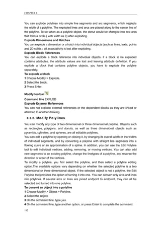 CHAPTER 8



You can explode polylines into simple line segments and arc segments, which neglects
the width of a polyline. The exploded lines and arcs are placed along to the center line of
the polyline. To be taken as a polyline object, the donut would be changed into two arcs
that form a circle ( with width as 0) after exploding.
Explode Dimensions and Hatches
You can explode a dimension or a hatch into individual objects (such as lines, texts, points
and 2D solids). all associativity is lost after exploding.
Explode Block References
You can explode a block reference into individual objects. if a block to be exploded
contains attributes, the attribute values are lost and leaving attribute definition. If you
explode a block that contains polyline objects, you have to explode the polyline
separately.
To explode a block
1 Choose Modify > Explode.
2 Select the block.
3 Press Enter.

Modify toolbar
Command line EXPLOD
Explode External References
You can not explode external references or the dependent blocks as they are linked or
attached to another drawing.

  8.3.2. Modify Polylines

You can modify any type of two dimensional or three dimensional polyline. Objects such
as rectangles, polygons, and donuts, as well as three dimensional objects such as
pyramids, cylinders, and spheres, are all editable polylines.
You can edit a polyline by opening or closing it, by changing its overall width or the widths
of individual segments, and by converting a polyline with straight line segments into a
flowing curve or an approximation of a spline. In addition, you can use the Edit Polyline
tool to edit individual vertices, adding, removing, or moving vertices. You can also add
new segments to an existing polyline, change the linetypes of a polyline, and reverse the
direction or order of the vertices.
To modify a polyline, you first select the polyline, and then select a polyline editing
option.The available options vary depending on whether the selected polyline is a two
dimensional or three dimensional object. If the selected object is not a polyline, the Edit
Polyline tool provides the option of turning it into one. You can convert only arcs and lines
into polylines. If several arcs or lines are joined endpoint to endpoint, they can all be
selected and turned into one polyline.
To convert an object into a polyline
1 Choose Modify > Object > Polyline.
2 Select the object.
3 On the command line, type yes.
4 On the command line, type another option, or press Enter to complete the command.

182
 