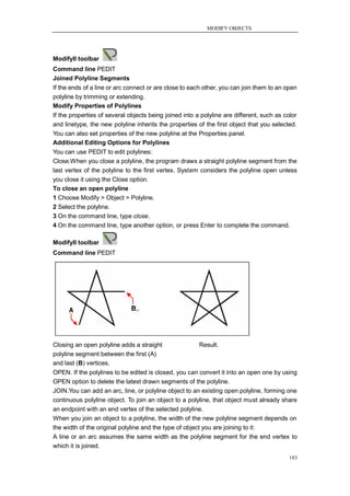 MODIFY OBJECTS




ModifyII toolbar
Command line PEDIT
Joined Polyline Segments
If the ends of a line or arc connect or are close to each other, you can join them to an open
polyline by trimming or extending.
Modify Properties of Polylines
If the properties of several objects being joined into a polyline are different, such as color
and linetype, the new polyline inherits the properties of the first object that you selected.
You can also set properties of the new polyline at the Properties panel.
Additional Editing Options for Polylines
You can use PEDIT to edit polylines:
Close.When you close a polyline, the program draws a straight polyline segment from the
last vertex of the polyline to the first vertex. System considers the polyline open unless
you close it using the Close option.
To close an open polyline
1 Choose Modify > Object > Polyline.
2 Select the polyline.
3 On the command line, type close.
4 On the command line, type another option, or press Enter to complete the command.

ModifyII toolbar
Command line PEDIT




Closing an open polyline adds a straight                Result.
polyline segment between the first (A)
and last (B) vertices.
OPEN. If the polylines to be edited is closed, you can convert it into an open one by using
OPEN option to delete the latest drawn segments of the polyline.
JOIN.You can add an arc, line, or polyline object to an existing open polyline, forming one
continuous polyline object. To join an object to a polyline, that object must already share
an endpoint with an end vertex of the selected polyline.
When you join an object to a polyline, the width of the new polyline segment depends on
the width of the original polyline and the type of object you are joining to it:
A line or an arc assumes the same width as the polyline segment for the end vertex to
which it is joined.
                                                                                           183
 