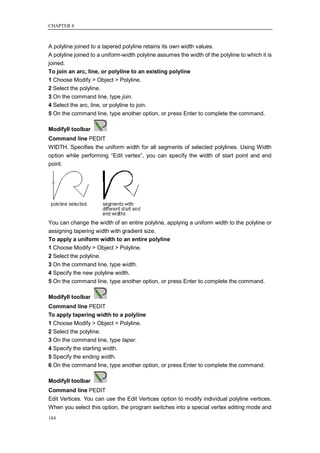 CHAPTER 8



A polyline joined to a tapered polyline retains its own width values.
A polyline joined to a uniform-width polyline assumes the width of the polyline to which it is
joined.
To join an arc, line, or polyline to an existing polyline
1 Choose Modify > Object > Polyline.
2 Select the polyline.
3 On the command line, type join.
4 Select the arc, line, or polyline to join.
5 On the command line, type another option, or press Enter to complete the command.

ModifyII toolbar
Command line PEDIT
WIDTH. Specifies the uniform width for all segments of selected polylines. Using Width
option while performing ―Edit vertex‖, you can specify the width of start point and end
point.




You can change the width of an entire polyline, applying a uniform width to the polyline or
assigning tapering width with gradient size.
To apply a uniform width to an entire polyline
1 Choose Modify > Object > Polyline.
2 Select the polyline.
3 On the command line, type width.
4 Specify the new polyline width.
5 On the command line, type another option, or press Enter to complete the command.

ModifyII toolbar
Command line PEDIT
To apply tapering width to a polyline
1 Choose Modify > Object > Polyline.
2 Select the polyline.
3 On the command line, type taper.
4 Specify the starting width.
5 Specify the ending width.
6 On the command line, type another option, or press Enter to complete the command.

ModifyII toolbar
Command line PEDIT
Edit Vertices. You can use the Edit Vertices option to modify individual polyline vertices.
When you select this option, the program switches into a special vertex editing mode and
184
 