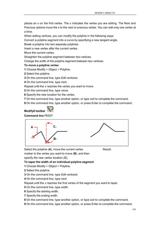 MODIFY OBJECTS



places an x on the first vertex. The x indicates the vertex you are editing. The Next and
Previous options move the x to the next or previous vertex. You can edit only one vertex at
a time.
When editing vertices, you can modify the polyline in the following ways:
Convert a polyline segment into a curve by specifying a new tangent angle.
Break a polyline into two separate polylines.
Insert a new vertex after the current vertex.
Move the current vertex.
Straighten the polyline segment between two vertices.
Change the width of the polyline segment between two vertices.
To move a polyline vertex
1 Choose Modify > Object > Polyline.
2 Select the polyline.
3 On the command line, type Edit verticest.
4 On the command line, type next.
Repeat until the x reaches the vertex you want to move.
5 On the command line, type move.
6 Specify the new location for the vertex.
7 On the command line, type another option, or type exit to complete the command.
8 On the command line, type another option, or press Enter to complete the command.

ModifyII toolbar
Command line PEDIT




Select the polyline (A), move the current vertex                Result.
marker to the vertex you want to move (B), and then
specify the new vertex location (C).
To taper the width of an individual polyline segment
1 Choose Modify > Object > Polyline.
2 Select the polyline.
3 On the command line, type Edit verticest.
4 On the command line, type next.
Repeat until the x reaches the first vertex of the segment you want to taper.
5 On the command line, type width.
6 Specify the starting width.
7 Specify the ending width.
8 On the command line, type another option, or type exit to complete the command.
9 On the command line, type another option, or press Enter to complete the command.
                                                                                        185
 