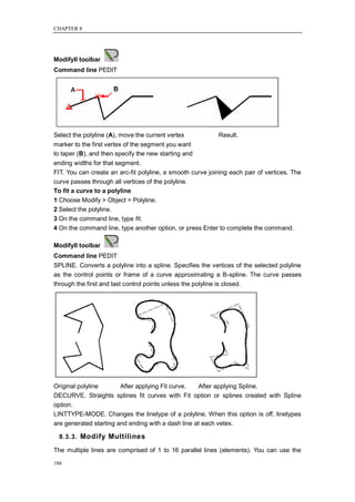 CHAPTER 8




ModifyII toolbar
Command line PEDIT




Select the polyline (A), move the current vertex            Result.
marker to the first vertex of the segment you want
to taper (B), and then specify the new starting and
ending widths for that segment.
FIT. You can create an arc-fit polyline, a smooth curve joining each pair of vertices. The
curve passes through all vertices of the polyline.
To fit a curve to a polyline
1 Choose Modify > Object > Polyline.
2 Select the polyline.
3 On the command line, type fit.
4 On the command line, type another option, or press Enter to complete the command.

ModifyII toolbar
Command line PEDIT
SPLINE. Converts a polyline into a spline. Specifies the vertices of the selected polyline
as the control points or frame of a curve approximating a B-spline. The curve passes
through the first and last control points unless the polyline is closed.




Original polyline       After applying Fit curve.   After applying Spline.
DECURVE. Straights splines fit curves with Fit option or splines created with Spline
option.
LINTTYPE-MODE. Changes the linetype of a polyline. When this option is off, linetypes
are generated starting and ending with a dash line at each vetex.

  8.3.3. Modify Multilines

The multiple lines are comprised of 1 to 16 parallel lines (elements). You can use the

186
 