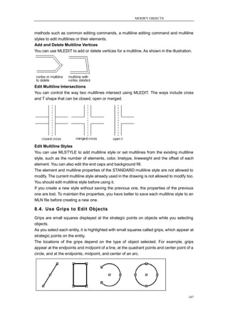 MODIFY OBJECTS



methods such as common editing commands, a multiline editing command and multiline
styles to edit multilines or their elements.
Add and Delete Multiline Vertices
You can use MLEDIT to add or delete vertices for a multiline. As shown in the illustration.




Edit Multiline Intersections
You can control the way two multilines intersect using MLEDIT. The ways include cross
and T shape that can be closed, open or merged.




Edit Multiline Styles
You can use MLSTYLE to add multiline style or set multilines from the existing multiline
style, such as the number of elements, color, linetype, lineweight and the offset of each
element. You can also edit the end caps and background fill.
The element and multiline properties of the STANDARD multiline style are not allowed to
modify. The current multiline style already used in the drawing is not allowed to modify too.
You should edit multiline style before using it.
If you create a new style without saving the previous one, the properties of the previous
one are lost. To maintain the properties, you have better to save each multiline style to an
MLN file before creating a new one.

8.4. Use Grips to Edit Objects
Grips are small squares displayed at the strategic points on objects while you selecting
objects.
As you select each entity, it is highlighted with small squares called grips, which appear at
strategic points on the entity.
The locations of the grips depend on the type of object selected. For example, grips
appear at the endpoints and midpoint of a line, at the quadrant points and center point of a
circle, and at the endpoints, midpoint, and center of an arc.




                                                                                          187
 