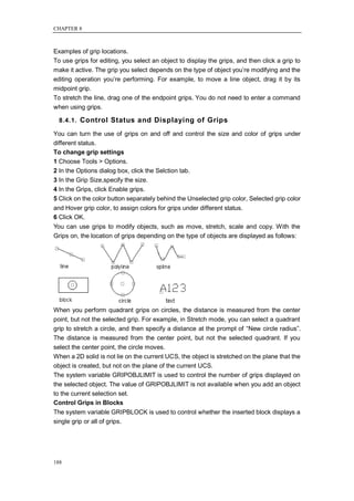CHAPTER 8



Examples of grip locations.
To use grips for editing, you select an object to display the grips, and then click a grip to
make it active. The grip you select depends on the type of object you‘re modifying and the
editing operation you‘re performing. For example, to move a line object, drag it by its
midpoint grip.
To stretch the line, drag one of the endpoint grips. You do not need to enter a command
when using grips.

  8.4.1. Control Status and Displaying of Grips

You can turn the use of grips on and off and control the size and color of grips under
different status.
To change grip settings
1 Choose Tools > Options.
2 In the Options dialog box, click the Selction tab.
3 In the Grip Size,specify the size.
4 In the Grips, click Enable grips.
5 Click on the color button separately behind the Unselected grip color, Selected grip color
and Hover grip color, to assign colors for grips under different status.
6 Click OK.
You can use grips to modify objects, such as move, stretch, scale and copy. With the
Grips on, the location of grips depending on the type of objects are displayed as follows:




When you perform quadrant grips on circles, the distance is measured from the center
point, but not the selected grip. For example, in Stretch mode, you can select a quadrant
grip to stretch a circle, and then specify a distance at the prompt of ―New circle radius‖.
The distance is measured from the center point, but not the selected quadrant. If you
select the center point, the circle moves.
When a 2D solid is not lie on the current UCS, the object is stretched on the plane that the
object is created, but not on the plane of the current UCS.
The system variable GRIPOBJLIMIT is used to control the number of grips displayed on
the selected object. The value of GRIPOBJLIMIT is not available when you add an object
to the current selection set.
Control Grips in Blocks
The system variable GRIPBLOCK is used to control whether the inserted block displays a
single grip or all of grips.




188
 