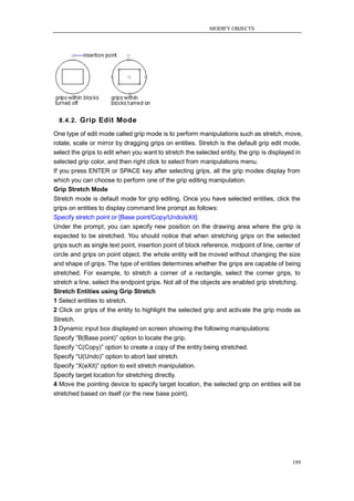 MODIFY OBJECTS




  8.4.2. Grip Edit Mode

One type of edit mode called grip mode is to perform manipulations such as stretch, move,
rotate, scale or mirror by dragging grips on entities. Stretch is the default grip edit mode,
select the grips to edit when you want to stretch the selected entity, the grip is displayed in
selected grip color, and then right click to select from manipulations menu.
If you press ENTER or SPACE key after selecting grips, all the grip modes display from
which you can choose to perform one of the grip editing manipulation.
Grip Stretch Mode
Stretch mode is default mode for grip editing. Once you have selected entities, click the
grips on entities to display command line prompt as follows:
Specify stretch point or [Base point/Copy/Undo/eXit]:
Under the prompt, you can specify new position on the drawing area where the grip is
expected to be stretched. You should notice that when stretching grips on the selected
grips such as single text point, insertion point of block reference, midpoint of line, center of
circle and grips on point object, the whole entity will be moved without changing the size
and shape of grips. The type of entities determines whether the grips are capable of being
stretched. For example, to stretch a corner of a rectangle, select the corner grips, to
stretch a line, select the endpoint grips. Not all of the objects are enabled grip stretching.
Stretch Entities using Grip Stretch
1 Select entities to stretch.
2 Click on grips of the entity to highlight the selected grip and activate the grip mode as
Stretch.
3 Dynamic input box displayed on screen showing the following manipulations:
Specify ―B(Base point)‖ option to locate the grip.
Specify ―C(Copy)‖ option to create a copy of the entity being stretched.
Specify ―U(Undo)‖ option to abort last stretch.
Specify ―X(eXit)‖ option to exit stretch manipulation.
Specify target location for stretching directly.
4 Move the pointing device to specify target location, the selected grip on entities will be
stretched based on itself (or the new base point).




                                                                                            189
 