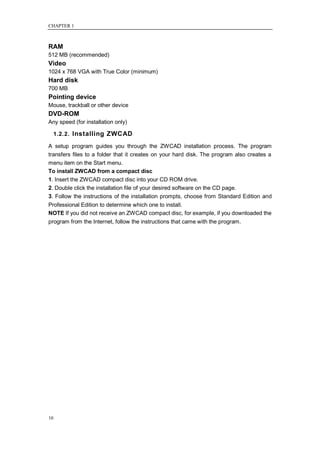 CHAPTER 1



RAM
512 MB (recommended)
Video
1024 x 768 VGA with True Color (minimum)
Hard disk
700 MB
Pointing device
Mouse, trackball or other device
DVD-ROM
Any speed (for installation only)

     1.2.2. Installing ZWCAD

A setup program guides you through the ZWCAD installation process. The program
transfers files to a folder that it creates on your hard disk. The program also creates a
menu item on the Start menu.
To install ZWCAD from a compact disc
1. Insert the ZWCAD compact disc into your CD ROM drive.
2. Double click the installation file of your desired software on the CD page.
3. Follow the instructions of the installation prompts, choose from Standard Edition and
Professional Edition to determine which one to install.
NOTE If you did not receive an ZWCAD compact disc, for example, if you downloaded the
program from the Internet, follow the instructions that came with the program.




10
 