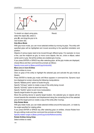 CHAPTER 8




To stretch an object using grips,                   Result.
select the object (A), select a
grip (B), and drag the grip to its
new location (C).
Grip Move Mode
With grip move mode, you can move selected entities by moving its grips. The entity with
specified grips will be highlighted and moved according to the specified orientation and
position.
Objects of various types need to be moved through different grips. For example, to move
a line, use the midpoint as grip, to move curve objects, like arc, circle or ellipse, select
center point or grip. Not all the entities are enabled grip moving.
If you press ENTER or SPACE key after selecting grips, all the grip modes are displayed,
choose Move and then command line prompts as follows:
Specify move point or [Base point/Copy/Undo/eXit]:
Move one or more Entities
Select entities to move.
Click on grips of the entity to highlight the selected grip and activate the grip mode as
Stretch.
Press ENTER to iterate grip mode until Move appears in command line. Dynamic input
box displayed on screen showing the following manipulations:
Specify ―B(Base point)‖ option to locate the grip.
Specify ―C(Copy)‖ option to create a copy of the entity being moved.
Specify ―U(Undo)‖ option to abort last moving.
Specify ―X(eXit)‖ option to exit move manipulation.
Specify target location for grips directly.
Move the pointing device to specify target location, the selected grip on objects will be
moved towards the orientation and displacement along the connecting line of the selected
grip and the target point (or create a copy of the entity after moving).
Grip Rotate Mode
With grip rotate mode, you can rotate selected entities around the base point, .or rotate by
the angle specified for rotating either.
If you press ENTER or SPACE key after selecting grips on entities, choose Rotate from
the grip editing mode and then command line prompts as follows:
Specify rotation angle or [Base point/Copy/Undo/Reference/eXit]:
Rotate Entities Using Grips
Select entities to rotate.
190
 