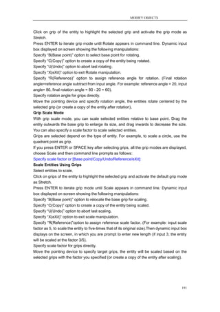 MODIFY OBJECTS



Click on grip of the entity to highlight the selected grip and activate the grip mode as
Stretch.
Press ENTER to iterate grip mode until Rotate appears in command line. Dynamic input
box displayed on screen showing the following manipulations:
Specify ―B(Base point)‖ option to select base point for rotating.
Specify ―C(Copy)‖ option to create a copy of the entity being rotated.
Specify ―U(Undo)‖ option to abort last rotating.
Specify ―X(eXit)‖ option to exit Rotate manipulation.
Specify ―R(Reference)‖ option to assign reference angle for rotation. (Final rotation
angle=reference angle subtract from input angle. For example: reference angle = 20, input
angle= 80, final rotation angle = 80 - 20 = 60).
Specify rotation angle for grips directly.
Move the pointing device and specify rotation angle, the entities rotate centered by the
selected grip (or create a copy of the entity after rotation).
Grip Scale Mode
With grip scale mode, you can scale selected entities relative to base point. Drag the
entity outwards the base grip to enlarge its size, and drag inwards to decrease the size.
You can also specify a scale factor to scale selected entities.
Grips are selected depend on the type of entity. For example, to scale a circle, use the
quadrant point as grip.
If you press ENTER or SPACE key after selecting grips, all the grip modes are displayed,
choose Scale and then command line prompts as follows:
Specify scale factor or [Base point/Copy/Undo/Reference/eXit]:
Scale Entities Using Grips
Select entities to scale.
Click on grips of the entity to highlight the selected grip and activate the default grip mode
as Stretch.
Press ENTER to iterate grip mode until Scale appears in command line. Dynamic input
box displayed on screen showing the following manipulations:
Specify ―B(Base point)‖ option to relocate the base grip for scaling.
Specify ―C(Copy)‖ option to create a copy of the entity being scaled.
Specify ―U(Undo)‖ option to abort last scaling.
Specify ―X(eXit)‖ option to exit scale manipulation.
Specify ―R(Reference)‖option to assign reference scale factor. (For example: input scale
factor as 5, to scale the entity to five-times that of its original size).Then dynamic input box
displays on the screen, in which you are prompt to enter new length (if input 3, the entity
will be scaled at the factor 3/5).
Specify scale factor for grips directly.
Move the pointing device to specify target grips, the entity will be scaled based on the
selected grips with the factor you specified (or create a copy of the entity after scaling).




                                                                                            191
 