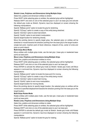 MODIFY OBJECTS



Stretch Lines, Polylines and Dimensions Using Multiple Grips
Select line, polyline and dimension entities to stretch.
Press SHIFT while selecting grips on entities, the selected grips will be highlighted.
Release SHIFT and click on one of the selected grips to use it as base grip and activate
the default grip mode as Stretch. Dynamic input box displayed on screen showing the
following manipulations:
Specify ―B(Base point)‖ option to locate the grip for stretching.
Specify ―C(Copy)‖ option to create a copy of the entity being stretched.
Specify ―U(Undo)‖ option to abort last stretch.
Specify ―X(eXit)‖ option to exit stretch manipulation.
Specify target location for stretching directly.
Move the pointing device to specify target grips, the selected grips on entities will be
stretched or moved towards the direction pointing from the base grip to the target location
(single text point, insertion point of block reference, midpoint of line, center of circle and
grips on point object).
Multi-Grips Move Mode
Move entities with multiple grips mode, use the last grip ( base grip or reselected base
point) as base point.
Move Lines, Polylines and Dimensions Using Multiple Grips
Select line, polyline and dimension entities to move.
Press SHIFT while selecting grips on entities, the selected grips will be highlighted.
Release SHIFT and click on one of the selected grips to use it as base grip
Press ENTER to activate the default grip mode as Stretch. Iterate grip mode until Move
appears in command line. Dynamic input box displayed on screen showing the following
manipulations:
Specify ―B(Base point)‖ option to locate the base point for moving.
Specify ―C(Copy)‖ option to create a copy of the entity being moved.
Specify ―U(Undo)‖ option to abort last moving.
Specify ―X(eXit)‖ option to exit move manipulation.
Specify target location for moving directly.
Move the pointing device to specify target location, the selected grips on entities will be
moved at a specified displacement towards the direction pointing from the base grip to the
target location.
Multi-Grips Rotate Mode
Rotate entities with multiple grips mode, use the last grip ( base grip or reselected base
point) as base point.
Rotate Lines, Polylines and Dimensions Using Multiple Grips
Select line, polyline and dimension entities to rotate.
Press SHIFT while selecting grips on entities, the selected grips will be highlighted.
Release SHIFT and click on one of the selected grips to use it as base grip
Press ENTER to activate the default grip mode as Stretch. Iterate grip mode until Rotate
appears in command line. Dynamic input box displayed on screen showing the following
manipulations:
Specify ―B(Base point)‖ option to locate the grip for rotating.
                                                                                          193
 
