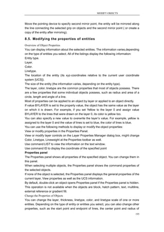MODIFY OBJECTS



Move the pointing device to specify second mirror point, the entity will be mirrored along
the line connecting the selected grip on objects and the second mirror point ( or create a
copy of the entity after mirroring).

8.5. Modifying the properties of entities
Overview of Object Properties
You can display information about the selected entities. The information varies,depending
on the type of entities you select. All of the listings display the following information:
Entity type.
Layer.
Color.
Linetype.
The location of the entity (its xyz-coordinates relative to the current user coordinate
system [UCS]).
The size of the entity (the information varies, depending on the entity type).
The layer, color, linetype are the common properties that most of objects possess. There
are a few properties that some individual objects possess, such as radius and area of a
circle, length and angle of a line.
Most of properties can be applied to an object by layer or applied to an object directly.
If value BYLAYER is set to the property value, the object has the same value as the layer
on which it is drawn. For example, if you set Yellow to the layer 0 and assign value
BYLAYER to the lines that were drawn on the layer 0, its color is yellow too.
You can also specify a new value to overwrite the layer‘s value. For example, yellow is
assigned to the layer 0 and the value of lines is set to blue, the color of lines is blue.
You can use the following methods to display or modify the object properties:
View or modify properties in the Properties Panel.
View or modify layer controls on the Layer Properties Manager dialog box, might change
Color, Linetype, Lineweight at the Properties toolbar as well.
Use command LIST to view the information on the text window.
Use command ID to display the coordinate of the specified point
Properties panel
The Properties panel shows all properties of the specified object. You can change them in
this panel.
When selecting multiple objects, the Properties panel shows the command properties of
the selected objects.
If none of the object is selected, the Properties panel displays the general properties of the
current layer, View properties as well as the UCS information.
By default, double-click an object opens Properties panel if the Properties panel is hidden.
This operation is not available when the objects are block, hatch pattern, text, multiline,
external reference or gradient fill.
Change the Properties of Objects
You can change the layer, thickness, linetype, color, and linetype scale of one or more
entities. Depending on the type of entity or entities you select, you can also change other
properties, such as the start point and endpoint of lines, the center point and radius of
                                                                                          195
 