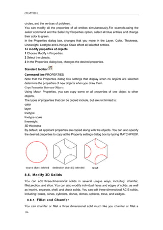 CHAPTER 8



circles, and the vertices of polylines.
You can modify all the properties of all entities simultaneously.For example,using the
select command and the Select by Properties option, select all blue entities and change
their color to green.
In the Properties dialog box, changes that you make in the Layer, Color, Thickness,
Lineweight, Linetype and Linetype Scale affect all selected entities.
To modify properties of objects
1 Choose Modify > Properties.
2 Select the objects.
3 In the Properties dialog box, changes the desired properties.

Standard toolbar
Command line PROPERTIES
Note that the Properties dialog box settings that display when no objects are selected
determine the properties of new objects when you draw them.
Copy Properties Between Objects
Using Match Properties, you can copy some or all properties of one object to other
objects.
The types of properties that can be copied include, but are not limited to:
color
layer
linetype
linetype scale
lineweight
3D thickness
By default, all applicant properties are copied along with the objects. You can also specify
the desired properties to copy at the Property settings dialog box by typing MATCHPROP.




8.6. Modify 3D Solids
You can edit three-dimensional solids in several unique ways, including: chamfer,
fillet,section, and slice. You can also modify individual faces and edges of solids, as well
as imprint, separate, shell, and check solids. You can edit three-dimensional ACIS solids,
including: boxes, cones, cylinders, dishes, domes, spheres, torus, and wedges.

  8.6.1. Fillet and Chamfer

You can chamfer or fillet a three dimensional solid much like you chamfer or fillet a

196
 
