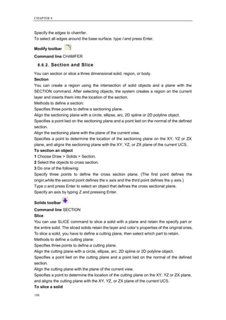 CHAPTER 8



Specify the edges to chamfer.
To select all edges around the base surface, type l and press Enter.

Modify toolbar
Command line CHAMFER

  8.6.2. Section and Slice

You can section or slice a three dimensional solid, region, or body.
Section
You can create a region using the intersection of solid objects and a plane with the
SECTION command. After selecting objects, the system creates a region on the current
layer and inserts them into the location of the section.
Methods to define a section:
Specifies three points to define a sectioning plane.
Align the sectioning plane with a circle, ellipse, arc, 2D spline or 2D polyline object.
Specifies a point lied on the sectioning plane and a point lied on the normal of the defined
section.
Align the sectioning plane with the plane of the current view.
Specifies a point to determine the location of the sectioning plane on the XY, YZ or ZX
plane, and aligns the sectioning plane with the XY, YZ, or ZX plane of the current UCS.
To section an object
1 Choose Draw > Solids > Section.
2 Select the objects to cross section.
3 Do one of the following:
Specify three points to define the cross section plane. (The first point defines the
origin,while the second point defines the x axis and the third point defines the y axis.)
Type o and press Enter to select an object that defines the cross sectional plane.
Specify an axis by typing Z and pressing Enter.

Solids toolbar
Command line SECTION
Slice
You can use SLICE command to slice a solid with a plane and retain the specify part or
the entire solid. The sliced solids retain the layer and color‘s properties of the original ones.
To slice a solid, you have to define a cutting plane, then select which part to retain.
Methods to define a cutting plane:
Specifies three points to define a cutting plane.
Align the cutting plane with a circle, ellipse, arc, 2D spline or 2D polyline object.
Specifies a point lied on the cutting plane and a point lied on the normal of the defined
section.
Align the cutting plane with the plane of the current view.
Specifies a point to determine the location of the cutting plane on the XY, YZ or ZX plane,
and aligns the cutting plane with the XY, YZ, or ZX plane of the current UCS.
To slice a solid

198
 
