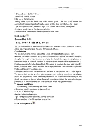 MODIFY OBJECTS



1 Choose Draw > Solids > Slice.
2 Select the objects to slice.
3 Do one of the following:
Specify three points to define the cross section plane. (The first point defines the
origin,while the second point defines the x axis and the third point defines the y axis.)
Type o and press Enter to select an object that defines the cross sectional plane.
Specify an axis by typing Z and pressing Enter.
4 Specify which side to retain, or type b to retain both sides.

Solids toolbar
Command line SLICE

  8.6.3. Modify Faces of 3D Solids

You can modify faces of 3D solids through extruding, moving, rotating, offsetting, tapering,
delete, copying or changing the color of the selected faces.
Extrude Faces
You can extrude one or more faces of 3D solids at the specified height and path.
Negative value extrudes faces along to the positive normal; positive value extrudes faces
along to the negative normal. After specifying the height, the system prompts you to
specify the angle of taper for extrusion. If you specify the angular value is greater than 0,
the plane tapers in from the base object; if the value is negative, the face tapers out. By
default, the value is of 0, which extrudes the face perpendicular. The extrusion stops when
the tapered face shrinks into a point.
If you select Path option, the selected face extrudes at the specified line or curve objects.
The objects that can be specified as a extrusion path contains line, circle, arc, ellipse,
ellipse arc, polyline and spline. These objects should not be coplanar with the object, nor
should have areas of high curvature. Generally, one of endpoints of the selected extrusion
path should lie on the center of the face to extrude, if not, the system will do it.
To extrude a solid face
1 Choose Modify > Solids Editing > Extrude Faces.
2 Select the face(s) to extrude, and press Enter.
3 Do one of the following:
Specify the height of extrusion.
Type p and press Enter to select a path for extrusion.
4 If you specified a height, specify a taper angle.

Solids Editing toolbar




                                                                                          199
 