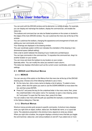THE USER INTERFACE




2. The User Interface

You can work with the ZWCAD window and its elements in a variety of ways. For example,
you can display and rearrange the toolbars, display the command bar, and enable the
status bar.
The toolbars and command bar can also be floated anywhere on the screen or docked to
the edges of the main ZWCAD window. You can customize the menu bar at the top of the
window.
You can customize the toolbars, changing the appearance and arrangement of tools and
adding your own commands and macros.
Your drawings are displayed in the drawing window.
The user coordinate system (UCS) icon indicates the orientation of the drawing in two
dimensional space (default setting).
Click a tab to switch between the drawing of your model and a printed layout.
You can type commands in the command bar. To reposition the command bar, drag it to
another location on your screen.
You can move and dock the toolbars to any location on your screen.
Specialty editor. You can modify the value you wanted in each column.
The status bar displays information such as the current cursor coordinates, and mode
settings.

2.1. MENUS and Shortcut Menus
 2.1.1. MENUS

You can use any of the option on the Menus from the menu bar at the top of the ZWCAD
drawing area. Choose one of the following methods to use a menu:
 On the menu bar, click a menu name to display a list of options. To select a menu
     option, either click the option you want or use the DOWN ARROW to move down the
     list, and then press ENTER.
 Press ALT and press the key for the underlined letter in the menu name; then, press
     the underlined letter in the option name. For example, to open a new drawing, press
     ALT and press F to open the File menu; then, press N for New.
You can create a new menu with the path you specified (for example, a customized menu)
in the Options dialog box, Files tab.

 2.1.2. Shortcut Menus

Shortcut menus provide quick access to specific commands. A shortcut menu displays
when you right click an object, toolbar, status bar, the Model tab name, or a Layout tab
name. The selections presented in the shortcut menu depend on what you clicked.
When you right click a toolbar, the program displays a shortcut menu that lets you toggle
the command bar, status bar, and various toolbars on and off. If you select one or more

                                                                                        11
 