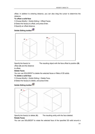 MODIFY OBJECTS



offset. In addition to entering distance, you can also drag the cursor to determine the
distance.
To offset a solid face
1 Choose Modify > Solids Editing > Offset Faces.
2 Select the face(s) to offset, and press Enter.
3 Specify an offset distance.

Solids Editing toolbar




Specify the face(s) to             The resulting object with the face offset to position (B).
offset (A) and the distance
to offset.
Delete Faces
You can use SOLIDEDIT to delete the selected faces or fillets of 3D solids.
To delete a solid face
1 Choose Modify > Solids Editing > Delete Face.
2 Select the face(s) to delete, and press Enter.

Solids Editing toolbar




Specify the face(s) to delete (A).      The resulting entity with the face deleted.
Rotate Faces
You can use SOLIDEDIT to rotate the selected face of the specified 3D solid around a
                                                                                           201
 