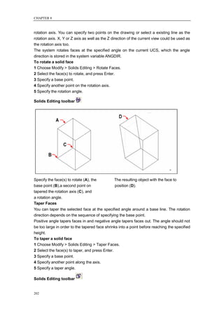 CHAPTER 8



rotation axis. You can specify two points on the drawing or select a existing line as the
rotation axis. X, Y or Z axis as well as the Z direction of the current view could be used as
the rotation axis too.
The system rotates faces at the specified angle on the current UCS, which the angle
direction is stored in the system variable ANGDIR.
To rotate a solid face
1 Choose Modify > Solids Editing > Rotate Faces.
2 Select the face(s) to rotate, and press Enter.
3 Specify a base point.
4 Specify another point on the rotation axis.
5 Specify the rotation angle.

Solids Editing toolbar




Specify the face(s) to rotate (A), the         The resulting object with the face to
base point (B),a second point on               position (D).
tapered the rotation axis (C), and
a rotation angle.
Taper Faces
You can taper the selected face at the specified angle around a base line. The rotation
direction depends on the sequence of specifying the base point.
Positive angle tapers faces in and negative angle tapers faces out. The angle should not
be too large in order to the tapered face shrinks into a point before reaching the specified
height.
To taper a solid face
1 Choose Modify > Solids Editing > Taper Faces.
2 Select the face(s) to taper, and press Enter.
3 Specify a base point.
4 Specify another point along the axis.
5 Specify a taper angle.

Solids Editing toolbar


202
 