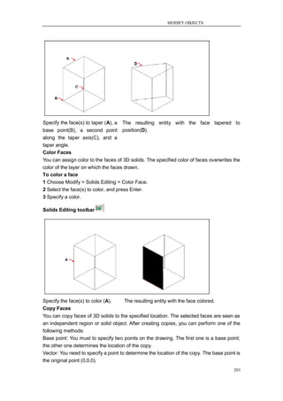 MODIFY OBJECTS




Specify the face(s) to taper (A), a   The resulting entity with the face tapered to
base point(B), a second point         position(D).
along the taper axis(C), and a
taper angle.
Color Faces
You can assign color to the faces of 3D solids. The specified color of faces overwrites the
color of the layer on which the faces drawn.
To color a face
1 Choose Modify > Solids Editing > Color Face.
2 Select the face(s) to color, and press Enter.
3 Specify a color.

Solids Editing toolbar




Specify the face(s) to color (A).     The resulting entity with the face colored.
Copy Faces
You can copy faces of 3D solids to the specified location. The selected faces are seen as
an independent region or solid object. After creating copies, you can perform one of the
following methods:
Base point: You must to specify two points on the drawing. The first one is a base point;
the other one determines the location of the copy.
Vector: You need to specify a point to determine the location of the copy. The base point is
the original point (0,0,0).
                                                                                         203
 