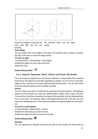 MODIFY OBJECTS




Specify the edge(s) to copy (A), the    The resulting entity with the edge
base point (B), and the end             copied.
point(C).
Color Edges
You can assign color to the edges of 3D solids. The specified color of edges overwrites
the color of the layer on which the edges drawn.
To color an edge
1 Choose Modify > Solids Editing > Color Edges.
2 Select the edge(s) to color, and press Enter.
3 Specify a color.

Solids Editing toolbar

  8.6.5. Imprint, Separate, Shell, Check and Clean 3D Solids

You can change the appearance of 3D objects, separate or create shells at the specified
thickness for 3D objects by imprinting, separating or shelling. You can remove redundant
edges, points, imprinted and unused objects through cleaning them. You can also check
to see the selected objects are the available 3D solids.
Imprint
You can create a new face of a solid face by executing imprinting operation. The following
objects can be imprinted: arc, circle, line, 2D/3D polyline, ellipse, spline, region, 3D solid.
To ensure the imprinting successfully, the objects to be imprinted must be intersected with
one or more faces. For example, when a rectangular intersects with a 3D solid, you can
imprint the intersecting curve. Then determine whether the original objects are removed or
not.
To imprint a solid objects
1 Choose Modify > Solids Editing > Imprint.
2 Select the solid object you want to imprint.
3 Select the object you want to imprint on the solid.

Solids Editing toolbar
Separate
You can separate the selected composed 3D solid into the several 3D solids with the

                                                                                           205
 