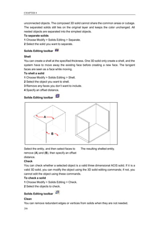 CHAPTER 8



unconnected objects. The composed 3D solid cannot share the common areas or cubage.
The separated solids still lies on the original layer and keeps the color unchanged. All
nested objects are separated into the simplest objects.
To separate solids
1 Choose Modify > Solids Editing > Separate.
2 Select the solid you want to separate.

Solids Editing toolbar
Shell
You can create a shell at the specified thickness. One 3D solid only create a shell, and the
system have to move away the existing face before creating a new face. The tangent
faces are seen as a face while moving.
To shell a solid
1 Choose Modify > Solids Editing > Shell.
2 Select the object you want to shell.
3 Remove any faces you don‘t want to include.
4 Specify an offset distance.

Solids Editing toolbar




Select the entity, and then select faces to    The resulting shelled entity.
remove (A) and (B), then specify an offset
distance.
Check
You can check whether a selected object is a valid three dimensional ACIS solid. If it is a
valid 3D solid, you can modify the object using the 3D solid editing commands; if not, you
cannot edit the object using these commands.
To check a solid
1 Choose Modify > Solids Editing > Check.
2 Select the objects to check.

Solids Editing toolbar
Clean
You can remove redundant edges or vertices from solids when they are not needed.
206
 