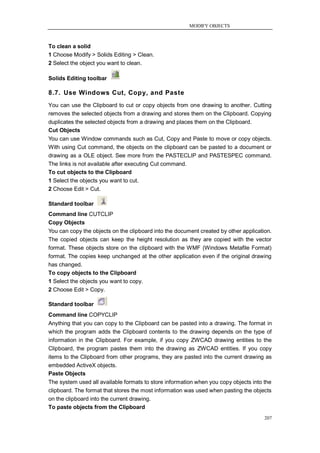MODIFY OBJECTS



To clean a solid
1 Choose Modify > Solids Editing > Clean.
2 Select the object you want to clean.

Solids Editing toolbar

8.7. Use Windows Cut, Copy, and Paste
You can use the Clipboard to cut or copy objects from one drawing to another. Cutting
removes the selected objects from a drawing and stores them on the Clipboard. Copying
duplicates the selected objects from a drawing and places them on the Clipboard.
Cut Objects
You can use Window commands such as Cut, Copy and Paste to move or copy objects.
With using Cut command, the objects on the clipboard can be pasted to a document or
drawing as a OLE object. See more from the PASTECLIP and PASTESPEC command.
The links is not available after executing Cut command.
To cut objects to the Clipboard
1 Select the objects you want to cut.
2 Choose Edit > Cut.

Standard toolbar
Command line CUTCLIP
Copy Objects
You can copy the objects on the clipboard into the document created by other application.
The copied objects can keep the height resolution as they are copied with the vector
format. These objects store on the clipboard with the WMF (Windows Metafile Format)
format. The copies keep unchanged at the other application even if the original drawing
has changed.
To copy objects to the Clipboard
1 Select the objects you want to copy.
2 Choose Edit > Copy.

Standard toolbar
Command line COPYCLIP
Anything that you can copy to the Clipboard can be pasted into a drawing. The format in
which the program adds the Clipboard contents to the drawing depends on the type of
information in the Clipboard. For example, if you copy ZWCAD drawing entities to the
Clipboard, the program pastes them into the drawing as ZWCAD entities. If you copy
items to the Clipboard from other programs, they are pasted into the current drawing as
embedded ActiveX objects.
Paste Objects
The system used all available formats to store information when you copy objects into the
clipboard. The format that stores the most information was used when pasting the objects
on the clipboard into the current drawing.
To paste objects from the Clipboard
                                                                                      207
 
