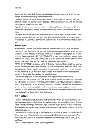 CHAPTER 2



objects and then right click, the program displays a shortcut menu from which you can
choose a command to modify the selected objects.
To quickly access the relevant commands currently performed, you can right click on
different area on the drawing window to display different shortcut menu, with the shortcut
menu you can speed up the access.
If you have entered commands or system variables, right click on the command line to
perform the command or system variable automatically, without displaying the shortcut
menu.
To display a short cut menu from which you can choose an object snap and track, press
and hold down the Shift key, and then right click anywhere within the drawing window.
You can use +CUSTOMIZE command to customize the menus from the Customize dialog
box.
Recent Input
―Recent Input‖ option is used for recording the recent manipulations, from the Recent
Input list on right click menu, you can view the latest manipulations as well as the previous
command options, and also manipulate commands by directly selecting from the recent
input list. System variable INPUTHISTORYMODE is used for controlling its content, value
from 0 to 15. If INPUTHISTORYMODE is set to 0, you cannot see the Recent Input option
on right click menu, thus you can't view the latest input; if you set the
INPUTHISTORYMODE to a value within 0-15, latest input records are displayed orderly.
System variable CMDINPUTHISTORYMAX is used for controlling how many items to be
displayed in the Recent Input menu option. You can set the value from 0 to 20, generally
use the maximum as 20. Any value that is smaller than the maximum determines the
number of items to be displayed on the right click menu.
The contents displayed in the Recent Input menu option differs under various
circumstances. For example, right click on the screen if there is no manipulation currently
used, the latest commands ever manipulated will be displayed by the latest precedence
orders. When right click in the process of a certain command, Recent Input displays items
specific to the current manipulation such as coordinates, angle, length or relevant
keyword. In case that current manipulation is not relative to any of the recent input, Recent
Input option will not displayed on right click menu.

2.2. Toolbars
Toolbars partially contain buttons that start commands. When you move your mouse or
pointing device over a toolbar button, the tooltip displays the name of the button. Buttons
with a small black triangle in the lower-right corner are flyout icons of related commands.
Hold down the left button on your mouse over the small black triangle icon until the flyout
toolbar is displayed.
The Standard toolbar at the top of the drawing area is similar to those found in Microsoft®
Office programs. Which contains commonly used ZWCAD commands such as COPY、
PAN and ZOOM, as well as Microsoft Office standard commands such as New, Open,
and Save.
ZWCAD initially displays several toolbars by default:

12
 