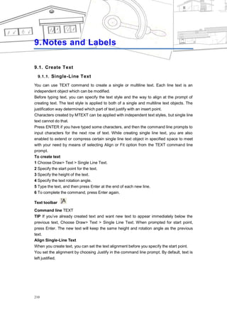 CHAPTER 9




9. Notes and Labels

9.1. Create Text
  9.1.1. Single-Line Text

You can use TEXT command to create a single or multiline text. Each line text is an
independent object which can be modified.
Before typing text, you can specify the text style and the way to align at the prompt of
creating text. The text style is applied to both of a single and multiline text objects. The
justification way determined which part of text justify with an insert point.
Characters created by MTEXT can be applied with independent text styles, but single line
text cannot do that.
Press ENTER if you have typed some characters, and then the command line prompts to
input characters for the next row of text. While creating single line text, you are also
enabled to extend or compress certain single line text object in specified space to meet
with your need by means of selecting Align or Fit option from the TEXT command line
prompt.
To create text
1 Choose Draw> Text > Single Line Text.
2 Specify the start point for the text.
3 Specify the height of the text.
4 Specify the text rotation angle.
5 Type the text, and then press Enter at the end of each new line.
6 To complete the command, press Enter again.

Text toolbar
Command line TEXT
TIP If you‘ve already created text and want new text to appear immediately below the
previous text, Choose Draw> Text > Single Line Text. When prompted for start point,
press Enter. The new text will keep the same height and rotation angle as the previous
text.
Align Single-Line Text
When you create text, you can set the text alignment before you specify the start point.
You set the alignment by choosing Justify in the command line prompt. By default, text is
left justified.




210
 