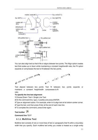 NOTES AND LABELS




You can also align text so that it fits or aligns between two points. The Align option creates
text that scales up or down while maintaining a constant height/width ratio; the Fit option
expands or compresses the text to fit between the two points.




Text aligned between two points Text fit between two points expands or
maintains a constant height/width compresses to fit
ratio
To specify the line text alignment
1 Choose Draw> Text > Single Line Text.
2 On the command line, type J (Justify) and press ENTER.
3 Type an alignment option. For example, enter br to align text at its bottom-center corner.
4 Type the text, and then press Enter at the end of each new line.
5 To complete the command, press Enter again.

Text toolbar
Command line TEXT

  9.1.2. Multiline Text

Multiline text consists of one or more lines of text or paragraphs that fit within a boundary
width that you specify. Each multiline text entity you create is treated as a single entity

                                                                                           211
 