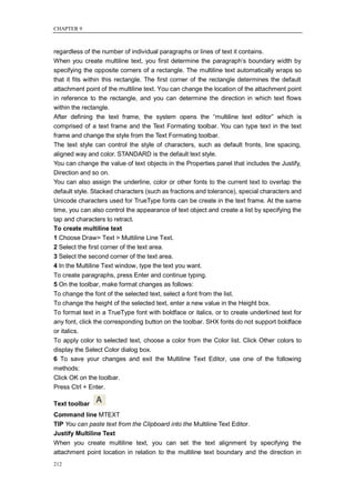 CHAPTER 9



regardless of the number of individual paragraphs or lines of text it contains.
When you create multiline text, you first determine the paragraph‘s boundary width by
specifying the opposite corners of a rectangle. The multiline text automatically wraps so
that it fits within this rectangle. The first corner of the rectangle determines the default
attachment point of the multiline text. You can change the location of the attachment point
in reference to the rectangle, and you can determine the direction in which text flows
within the rectangle.
After defining the text frame, the system opens the ―multiline text editor‖ which is
comprised of a text frame and the Text Formating toolbar. You can type text in the text
frame and change the style from the Text Formating toolbar.
The text style can control the style of characters, such as default fronts, line spacing,
aligned way and color. STANDARD is the default text style.
You can change the value of text objects in the Properties panel that includes the Justify,
Direction and so on.
You can also assign the underline, color or other fonts to the current text to overlap the
default style. Stacked characters (such as fractions and tolerance), special characters and
Unicode characters used for TrueType fonts can be create in the text frame. At the same
time, you can also control the appearance of text object and create a list by specifying the
tap and characters to retract.
To create multiline text
1 Choose Draw> Text > Multiline Line Text.
2 Select the first corner of the text area.
3 Select the second corner of the text area.
4 In the Multiline Text window, type the text you want.
To create paragraphs, press Enter and continue typing.
5 On the toolbar, make format changes as follows:
To change the font of the selected text, select a font from the list.
To change the height of the selected text, enter a new value in the Height box.
To format text in a TrueType font with boldface or italics, or to create underlined text for
any font, click the corresponding button on the toolbar. SHX fonts do not support boldface
or italics.
To apply color to selected text, choose a color from the Color list. Click Other colors to
display the Select Color dialog box.
6 To save your changes and exit the Multiline Text Editor, use one of the following
methods:
Click OK on the toolbar.
Press Ctrl + Enter.

Text toolbar
Command line MTEXT
TIP You can paste text from the Clipboard into the Multiline Text Editor.
Justify Multiline Text
When you create multiline text, you can set the text alignment by specifying the
attachment point location in relation to the multiline text boundary and the direction in
212
 
