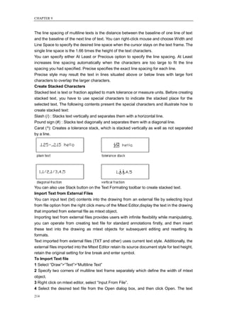 CHAPTER 9



The line spacing of multiline texts is the distance between the baseline of one line of text
and the baseline of the next line of text. You can right-click mouse and choose Width and
Line Space to specify the desired line space when the cursor stays on the text frame. The
single line space is the 1.66 times the height of the text characters.
You can specify either At Least or Precious option to specify the line spacing. At Least
increases line spacing automatically when the characters are too large to fit the line
spacing you had specified. Precise specifies the exact line spacing for each line.
Precise style may result the text in lines situated above or below lines with large font
characters to overlap the larger characters.
Create Stacked Characters
Stacked text is text or fraction applied to mark tolerance or measure units. Before creating
stacked text, you have to use special characters to indicate the stacked place for the
selected text. The following contents present the special characters and illustrate how to
create stacked text:
Slash (/) : Stacks text vertically and separates them with a horizontal line.
Pound sign (#) : Stacks text diagonally and separates them with a diagonal line.
Carat (^): Creates a tolerance stack, which is stacked vertically as well as not separated
by a line.




You can also use Stack button on the Text Formating toolbar to create stacked text.
Import Text from External Files
You can input text (txt) contents into the drawing from an external file by selecting Input
from file option from the right click menu of the Mtext Editor,display the text in the drawing
that imported from external file as mtext object.
Importing text from external files provides users with infinite flexibility while manipulating,
you can operate from creating text file for standard annotations firstly, and then insert
these text into the drawing as mtext objects for subsequent editing and resetting its
formats.
Text imported from external files (TXT and other) uses current text style. Additionally, the
external files imported into the Mtext Editor retain its source document style for text height,
retain the original setting for line break and enter symbol.
To Import Text file
1 Select ―Draw‖>―Text‖>―Multiline Text‖
2 Specify two corners of multiline text frame separately which define the width of mtext
object.
3 Right click on mtext editor, select ―Input From File‖.
4 Select the desired text file from the Open dialog box, and then click Open. The text
214
 