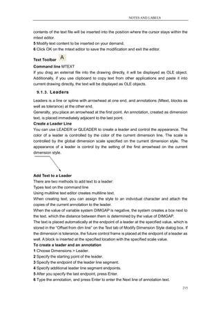 NOTES AND LABELS



contents of the text file will be inserted into the position where the cursor stays within the
mtext editor.
5 Modify text content to be inserted on your demand.
6 Click OK on the mtext editor to save the modification and exit the editor.

Text Toolbar
Command line MTEXT
If you drag an external file into the drawing directly, it will be displayed as OLE object.
Additionally, if you use clipboard to copy text from other applications and paste it into
current drawing directly, the text will be displayed as OLE objects.

  9.1.3. Leaders

Leaders is a line or spline with arrowhead at one end, and annotations (Mtext, blocks as
well as tolerance) at the other end.
Generally, you place an arrowhead at the first point. An annotation, created as dimension
text, is placed immediately adjacent to the last point.
Create a Leader Line
You can use LEADER or QLEADER to create a leader and control the appearance. The
color of a leader is controlled by the color of the current dimension line. The scale is
controlled by the global dimension scale specified on the current dimension style. The
appearance of a leader is control by the setting of the first arrowhead on the current
dimension style.




Add Text to a Leader
There are two methods to add text to a leader:
Types text on the command line
Using multiline text editor creates multiline text.
When creating text, you can assign the style to an individual character and attach the
copies of the current annotation to the leader.
When the value of variable system DIMGAP is negative, the system creates a box next to
the text, which the distance between them is determined by the value of DIMGAP.
The text is placed automatically at the endpoint of a leader at the specified value, which is
stored in the ―Offset from dim line‖ on the Text tab of Modify Dimension Style dialog box. If
the dimension is tolerance, the future control frame is placed at the endpoint of a leader as
well. A block is inserted at the specified location with the specified scale value.
To create a leader and an annotation
1 Choose Dimensions > Leader.
2 Specify the starting point of the leader.
3 Specify the endpoint of the leader line segment.
4 Specify additional leader line segment endpoints.
5 After you specify the last endpoint, press Enter.
6 Type the annotation, and press Enter to enter the Next line of annotation text.

                                                                                           215
 