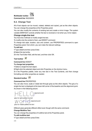 CHAPTER 9




Multileader toolbar:
Command line: MLEADER

9.2. Change Text
All of text objects can be moved, rotated, deleted and copied, just as like other objects.
You can change the properties at the Properties panel.
You can also modify the contents of existing text and create a mirror image. The system
variable MIRRTEXT controls whether the text is reversed or not when you mirror object.
Change single-line text
You have two methods to modify single-line text.
To modify only the content of text, use DDEDIT command.
To change text style, location, size and content, use PROPERTIES command to open
Properties panel, from which, you can make the relevant settings.
To edit text
1 Type ddedit and then press Enter.
2 Select the text entity.
3 In the Text Editor field, edit the text, and then click OK.

Text toolbar
Command line DDEDIT
To change text properties
1 Select a single line text object.
2 Right-click the selected object and click Properties on the shortcut menu.
3 In the Properties palette, enter any new text in the Text Contents, and then change
formatting and other properties as needed.

Standard toolbar
Command line PROPERTIES
You can also move, scale or rotate text through grips as like other objects. The grip of a
single-line text is displayed at the lower-left corner of the baseline and the alignment point.
As shown in the following picture:




Different grips generate different effect even though with the same command.
Change Multiline Text
You can change the properties of multiline text at the Properties panel.
To edit multiline text
1 Type ddedit and then press Enter.
218
 