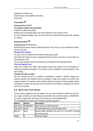 NOTES AND LABELS



2 Select the multiline text.
3 Edit the text in the Multiline Text Editor.
4 Click OK.

Text toolbar
Command line DDEDIT
To change multiline text properties
1 Select a multiline text object.
2 Right click the selected object and click Properties on the shortcut menu.
3 In the Properties palette, enter any new text and change formatting and other settings
as needed.

Standard toolbar
Command line PROPERTIES
Double-clicking mouse opens multiline text editor, from which, you can modify the content
and format of text.
Change Text Location
You can move or change the line width through grips as well.
Generally, the location of grips is displayed at the four grips of the text, in some cases, at
the justification point.
You can also replace the text by entering the coordinate at the Properties panel.
Find and Replace Text
Within the multiline text editor, right-clicking mouse and selects Find and Replace to
replace the selected characters. The content of text is replaced, but the properties of the
text remains.
Change Text with a Leader
You can change the size of a leader by stretching or scaling it. Stretch changes the
distance between the endpoint and the annotation. Scale only updates the scale of the
selected objects. For example, when scaling a leader, the location of the annotation keeps
unchanged. A leader can be used as the boundary for trimming or extending, but not be
trimmed or extended.

9.3. Work with Text Styles
The text style is applied to the text objects. You can use text style to control the text font,
size, angle, direction and other features. By default, the current text style is STANDARD,
you have to make other text style current when you want to applied them.
The STANDARD text style has the following default properties:
Setting        Default          Description
Style name STANDARD             Name with up to 255 characters
Font name      txt.shx          File associated with a font (character style)
Big Font       None             Special shape definition file used for a non-ASCII character
                                set, such as Kanji
Height         0                Character height

                                                                                           219
 