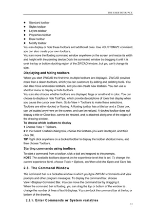 THE USER INTERFACE



    Standard toolbar
 Styles toolbar
 Layers toolbar
 Properties toolbar
 Draw toolbar
 Modify toolbar
You can display or hide these toolbars and additional ones. Use +CUSTOMIZE command,
you can also create your own toolbars.
You can move the floating command window anywhere on the screen and resize its width
and height with the pointing device.Dock the command window by dragging it until it is
over the top or bottom docking region of the ZWCAD window, but you can‘t change its
size.
Displaying and hiding toolbars
When you start ZWCAD the first time, multiple toolbars are displayed. ZWCAD provides
more than a dozen toolbars, which you can customize by adding and deleting tools. You
can also move and resize toolbars, and you can create new toolbars. You can use a
shortcut menu to display or hide toolbars.
You can also choose whether toolbars are displayed large or small and in color. You can
choose to display or hide ToolTips, which provide descriptions of tools that display when
you pause the cursor over them. Go to View > Toolbars to make these selections.
Toolbars are either docked or floating. A floating toolbar has a title bar and a Close box,
can be located anywhere on the screen, and can be resized. A docked toolbar does not
display a title or Close box, cannot be resized, and is attached along one of the edges of
the drawing window.
To choose which toolbars to display
1 Choose View > Toolbars.
2 In the Select Toolbars dialog box, choose the toolbars you want displayed, and then
click OK.
TIP Right click anywhere on a docked toolbar to display the toolbar shortcut menu, and
then choose Toolbars.
Starting commands using toolbars
To start a command from a toolbar, click a tool and respond to the prompts.
NOTE The available toolbars depend on the experience level that is set. To change the
current experience level, choose Tools > Options, and then click the Open and Save tab.

2.3. The Command Window
The command bar is a dockable window in which you type ZWCAD commands and view
prompts and other program messages. To display the command bar, choose
View >Display>Command Bar. You can move the command bar by dragging it.
When the command bar is floating, you can drag the top or bottom of the window to
change the number of lines of text it displays. You can dock the command bar at the top or
bottom of the drawing.

    2.3.1. Enter Commands or System variables
                                                                                          13
 