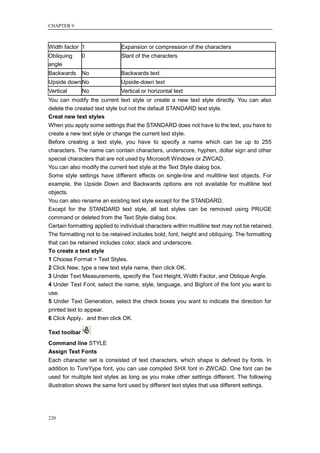 CHAPTER 9



Width factor 1                Expansion or compression of the characters
Obliquing      0              Slant of the characters
angle
Backwards      No             Backwards text
Upside down No                Upside-down text
Vertical       No             Vertical or horizontal text
You can modify the current text style or create a new text style directly. You can also
delete the created text style but not the default STANDARD text style.
Creat new text styles
When you apply some settings that the STANDARD does not have to the text, you have to
create a new text style or change the current text style.
Before creating a text style, you have to specify a name which can be up to 255
characters. The name can contain characters, underscore, hyphen, dollar sign and other
special characters that are not used by Microsoft Windows or ZWCAD.
You can also modify the current text style at the Text Style dialog box.
Some style settings have different effects on single-line and multiline text objects. For
example, the Upside Down and Backwards options are not available for multiline text
objects.
You can also rename an existing text style except for the STANDARD.
Except for the STANDARD text style, all text styles can be removed using PRUGE
command or deleted from the Text Style dialog box.
Certain formatting applied to individual characters within multiline text may not be retained.
The formatting not to be retained includes bold, font, height and obliquing. The formatting
that can be retained includes color, stack and underscore.
To create a text style
1 Choose Format > Text Styles.
2 Click New, type a new text style name, then click OK.
3 Under Text Measurements, specify the Text Height, Width Factor, and Oblique Angle.
4 Under Text Font, select the name, style, language, and Bigfont of the font you want to
use.
5 Under Text Generation, select the check boxes you want to indicate the direction for
printed text to appear.
6 Click Apply，and then click OK.

Text toolbar
Command line STYLE
Assign Text Fonts
Each character set is consisted of text characters, which shape is defined by fonts. In
addition to TureYype font, you can use compiled SHX font in ZWCAD. One font can be
used for multiple text styles as long as you make other settings different. The following
illustration shows the same font used by different text styles that use different settings.




220
 