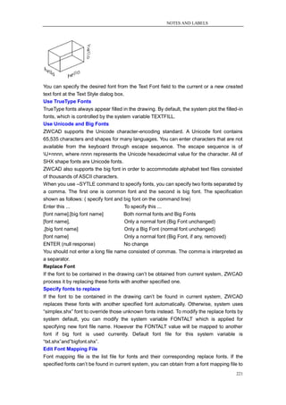 NOTES AND LABELS




You can specify the desired font from the Text Font field to the current or a new created
text font at the Text Style dialog box.
Use TrueType Fonts
TrueType fonts always appear filled in the drawing. By default, the system plot the filled-in
fonts, which is controlled by the system variable TEXTFILL.
Use Unicode and Big Fonts
ZWCAD supports the Unicode character-encoding standard. A Unicode font contains
65,535 characters and shapes for many languages. You can enter characters that are not
available from the keyboard through escape sequence. The escape sequence is of
U+nnnn, where nnnn represents the Unicode hexadecimal value for the character. All of
SHX shape fonts are Unicode fonts.
ZWCAD also supports the big font in order to accommodate alphabet text files consisted
of thousands of ASCII characters.
When you use –SYTLE command to specify fonts, you can specify two fonts separated by
a comma. The first one is common font and the second is big font. The specification
shown as follows: ( specify font and big font on the command line)
Enter this ...                       To specify this ...
[font name],[big font name]          Both normal fonts and Big Fonts
[font name],                         Only a normal font (Big Font unchanged)
,[big font name]                     Only a Big Font (normal font unchanged)
[font name]                          Only a normal font (Big Font, if any, removed)
ENTER (null response)                No change
You should not enter a long file name consisted of commas. The comma is interpreted as
a separator.
Replace Font
If the font to be contained in the drawing can‘t be obtained from current system, ZWCAD
process it by replacing these fonts with another specified one.
Specify fonts to replace
If the font to be contained in the drawing can‘t be found in current system, ZWCAD
replaces these fonts with another specified font automatically. Otherwise, system uses
―simplex.shx‖ font to override those unknown fonts instead. To modify the replace fonts by
system default, you can modify the system variable FONTALT which is applied for
specifying new font file name. However the FONTALT value will be mapped to another
font if big font is used currently. Default font file for this system variable is
―txt.shx‖and‖bigfont.shx‖.
Edit Font Mapping File
Font mapping file is the list file for fonts and their corresponding replace fonts. If the
specified fonts can‘t be found in current system, you can obtain from a font mapping file to
                                                                                         221
 
