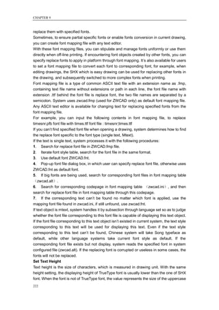 CHAPTER 9



replace them with specified fonts.
Sometimes, to ensure partial specific fonts or enable fonts conversion in current drawing,
you can create font mapping file with any text editor.
With these font mapping files, you can stipulate and manage fonts uniformly or use them
directly when off-line printing. If encountering font objects created by other fonts, you can
specify replace fonts to apply in platform through font mapping. It‘s also available for users
to set a font mapping file to convert each font to corresponding font, for example, when
editing drawings, the SHX which is easy drawing can be used for replacing other fonts in
the drawing, and subsequently switched to more complex fonts when printing.
Font mapping file is a type of common ASCII text file with an extension name as .fmp,
containing text file name without extensions or path in each line, the font file name with
extension .ttf behind the font file is replace font, the two file names are separated by a
semicolon. System uses zwcad.fmp (used for ZWCAD only) as default font mapping file.
Any ASCII text editor is available for changing text for replacing specified fonts from the
font mapping file.
For example, you can input the following contents in font mapping file, to replace
timesnr.pfb font file with times.ttf font file : timesnr;times.ttf
If you can‘t find specified font file when opening a drawing, system determines how to find
the replace font specific to the font type (single text, Mtext).
If the text is single text, system processes it with the following procedures:
1. Search for replace font file in ZWCAD.fmp file.
2. Iterate font style table, search for the font file in the same format.
3. Use default font ZWCAD.fnt.
4. Pop-up font file dialog box, in which user can specify replace font file, otherwise uses
ZWCAD.fnt as default font.
5. If big fonts are being used, search for corresponding font files in font mapping table
（zwcad.alt）.
6. Search for corresponding codepage in font mapping table （zwcad.ini）, and then
search for replace font file in font mapping table through this codepage.
7. If the corresponding text can‘t be found no matter which font is applied, use the
mapping font file found in zwcad.ini, if still unfound, use zwcad.fnt.
If text object is mtext, system handles it by subsection through language set so as to judge
whether the font file corresponding to this font file is capable of displaying this text object.
If the font file corresponding to this text object isn‘t existed in current system, the text style
corresponding to this text will be used for displaying this text. Even if the text style
corresponding to this text can‘t be found, Chinese system will take Song typeface as
default, while other language systems take current font style as default. If the
corresponding font file exists but not display, system reads the specified font in system
configured file (zwcad.alt). If the replacing font is corrupted or useless in some cases, the
fonts will not be replaced.
Set Text Height
Text height is the size of characters, which is measured in drawing unit. With the same
height setting, the displaying height of TrueType font is usually lower than the one of SHX
font. When the font is not of TrueType font, the value represents the size of the uppercase
222
 