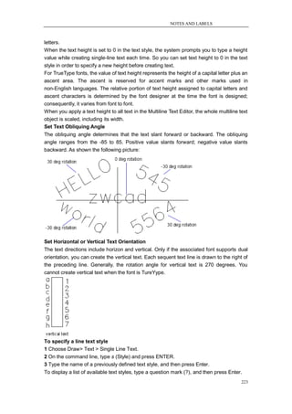 NOTES AND LABELS



letters.
When the text height is set to 0 in the text style, the system prompts you to type a height
value while creating single-line text each time. So you can set text height to 0 in the text
style in order to specify a new height before creating text.
For TrueType fonts, the value of text height represents the height of a capital letter plus an
ascent area. The ascent is reserved for accent marks and other marks used in
non-English languages. The relative portion of text height assigned to capital letters and
ascent characters is determined by the font designer at the time the font is designed;
consequently, it varies from font to font.
When you apply a text height to all text in the Multiline Text Editor, the whole multiline text
object is scaled, including its width.
Set Text Obliquing Angle
The obliquing angle determines that the text slant forward or backward. The obliquing
angle ranges from the -85 to 85. Positive value slants forward; negative value slants
backward. As shown the following picture:




Set Horizontal or Vertical Text Orientation
The text directions include horizon and vertical. Only if the associated font supports dual
orientation, you can create the vertical text. Each sequent text line is drawn to the right of
the preceding line. Generally, the rotation angle for vertical text is 270 degrees. You
cannot create vertical text when the font is TureYype.




To specify a line text style
1 Choose Draw> Text > Single Line Text.
2 On the command line, type s (Style) and press ENTER.
3 Type the name of a previously defined text style, and then press Enter.
To display a list of available text styles, type a question mark (?), and then press Enter.
                                                                                           223
 
