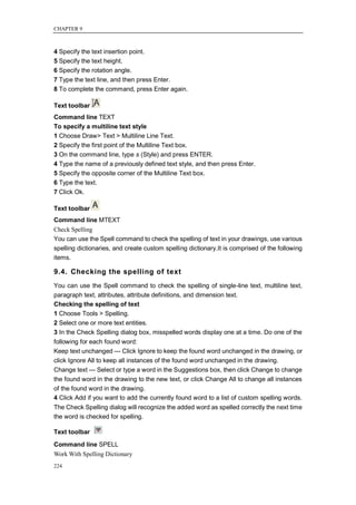 CHAPTER 9



4 Specify the text insertion point.
5 Specify the text height.
6 Specify the rotation angle.
7 Type the text line, and then press Enter.
8 To complete the command, press Enter again.

Text toolbar
Command line TEXT
To specify a multiline text style
1 Choose Draw> Text > Multiline Line Text.
2 Specify the first point of the Multiline Text box.
3 On the command line, type s (Style) and press ENTER.
4 Type the name of a previously defined text style, and then press Enter.
5 Specify the opposite corner of the Multiline Text box.
6 Type the text.
7 Click Ok.

Text toolbar
Command line MTEXT
Check Spelling
You can use the Spell command to check the spelling of text in your drawings, use various
spelling dictionaries, and create custom spelling dictionary.It is comprised of the following
items.

9.4. Checking the spelling of text
You can use the Spell command to check the spelling of single-line text, multiline text,
paragraph text, attributes, attribute definitions, and dimension text.
Checking the spelling of text
1 Choose Tools > Spelling.
2 Select one or more text entities.
3 In the Check Spelling dialog box, misspelled words display one at a time. Do one of the
following for each found word:
Keep text unchanged — Click Ignore to keep the found word unchanged in the drawing, or
click Ignore All to keep all instances of the found word unchanged in the drawing.
Change text — Select or type a word in the Suggestions box, then click Change to change
the found word in the drawing to the new text, or click Change All to change all instances
of the found word in the drawing.
4 Click Add if you want to add the currently found word to a list of custom spelling words.
The Check Spelling dialog will recognize the added word as spelled correctly the next time
the word is checked for spelling.

Text toolbar
Command line SPELL
Work With Spelling Dictionary
224
 