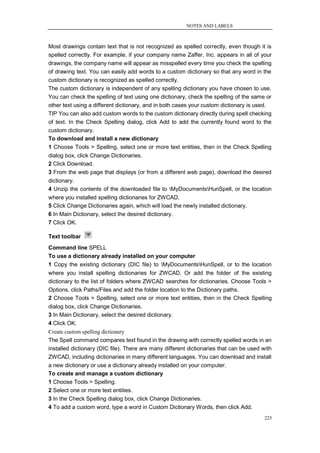 NOTES AND LABELS



Most drawings contain text that is not recognized as spelled correctly, even though it is
spelled correctly. For example, if your company name Zaffer, Inc. appears in all of your
drawings, the company name will appear as misspelled every time you check the spelling
of drawing text. You can easily add words to a custom dictionary so that any word in the
custom dictionary is recognized as spelled correctly.
The custom dictionary is independent of any spelling dictionary you have chosen to use.
You can check the spelling of text using one dictionary, check the spelling of the same or
other text using a different dictionary, and in both cases your custom dictionary is used.
TIP You can also add custom words to the custom dictionary directly during spell checking
of text. In the Check Spelling dialog, click Add to add the currently found word to the
custom dictionary.
To download and install a new dictionary
1 Choose Tools > Spelling, select one or more text entities, then in the Check Spelling
dialog box, click Change Dictionaries.
2 Click Download.
3 From the web page that displays (or from a different web page), download the desired
dictionary.
4 Unzip the contents of the downloaded file to MyDocumentsHunSpell, or the location
where you installed spelling dictionaries for ZWCAD.
5 Click Change Dictionaries again, which will load the newly installed dictionary.
6 In Main Dictionary, select the desired dictionary.
7 Click OK.

Text toolbar
Command line SPELL
To use a dictionary already installed on your computer
1 Copy the existing dictionary (DIC file) to MyDocumentsHunSpell, or to the location
where you install spelling dictionaries for ZWCAD. Or add the folder of the existing
dictionary to the list of folders where ZWCAD searches for dictionaries. Choose Tools >
Options, click Paths/Files and add the folder location to the Dictionary paths.
2 Choose Tools > Spelling, select one or more text entities, then in the Check Spelling
dialog box, click Change Dictionaries.
3 In Main Dictionary, select the desired dictionary.
4 Click OK.
Create custom spelling dictionary
The Spell command compares text found in the drawing with correctly spelled words in an
installed dictionary (DIC file). There are many different dictionaries that can be used with
ZWCAD, including dictionaries in many different languages. You can download and install
a new dictionary or use a dictionary already installed on your computer.
To create and manage a custom dictionary
1 Choose Tools > Spelling.
2 Select one or more text entities.
3 In the Check Spelling dialog box, click Change Dictionaries.
4 To add a custom word, type a word in Custom Dictionary Words, then click Add.
                                                                                         225
 