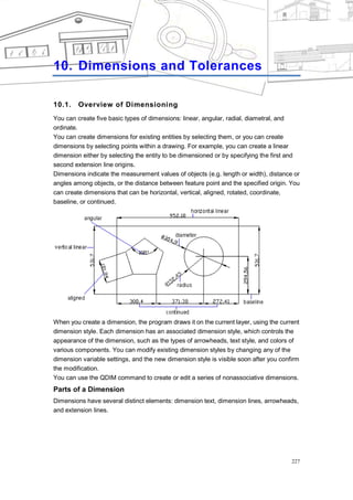DIMENSION AND TOLERANCES




10. Dimensions and Tolerances

10.1.    Overview of Dimensioning
You can create five basic types of dimensions: linear, angular, radial, diametral, and
ordinate.
You can create dimensions for existing entities by selecting them, or you can create
dimensions by selecting points within a drawing. For example, you can create a linear
dimension either by selecting the entity to be dimensioned or by specifying the first and
second extension line origins.
Dimensions indicate the measurement values of objects (e.g. length or width), distance or
angles among objects, or the distance between feature point and the specified origin. You
can create dimensions that can be horizontal, vertical, aligned, rotated, coordinate,
baseline, or continued.




When you create a dimension, the program draws it on the current layer, using the current
dimension style. Each dimension has an associated dimension style, which controls the
appearance of the dimension, such as the types of arrowheads, text style, and colors of
various components. You can modify existing dimension styles by changing any of the
dimension variable settings, and the new dimension style is visible soon after you confirm
the modification.
You can use the QDIM command to create or edit a series of nonassociative dimensions.
Parts of a Dimension
Dimensions have several distinct elements: dimension text, dimension lines, arrowheads,
and extension lines.




                                                                                       227
 