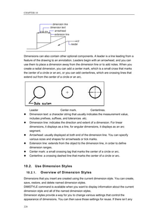 CHAPTER 10




Dimensions can also contain other optional components. A leader is a line leading from a
feature of the drawing to an annotation. Leaders begin with an arrowhead, and you can
use them to place a dimension away from the dimension line or to add notes. When you
create a radial dimension, you can add a center mark, which is a small cross that marks
the center of a circle or an arc, or you can add centerlines, which are crossing lines that
extend out from the center of a circle or an arc.




      Leader                    Center mark.             Centerlines.
     Dimension text: a character string that usually indicates the measurement value,
      includes prefixes, suffixes, and tolerances .etc.
     Dimension line: indicates the direction and extent of a dimension. For linear
      dimensions, it displays as a line, for angular dimensions, it displays as an arc
      segment.
     Arrowhead: usually displayed at both end of the dimension line. You can specify
      various sizes and shapes for arrowheads or tick marks.
     Extension line: extends from the object to the dimension line, in order to define
      dimension ranges.
     Center mark: a small crossing tag that marks the center of a circle or arc.
     Centerline: a crossing dashed line that marks the center of a circle or arc.


10.2.     Use Dimension Styles
    10.2.1.    Overview of Dimension Styles
Dimensions that you insert are created using the current dimension style. You can create,
save, restore, and delete named dimension styles.
DIMSTYLE command is available when you want to display information about the current
dimension style and all of the named dimension styles.
Dimension styles provide a way for you to change various settings that control the
appearance of dimensions. You can then save those settings for reuse. If there isn‘t any

228
 