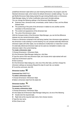 DIMENSION AND TOLERANCES



predefined dimension style before you start drawing dimensions, the program uses the
Standard dimension style, which stores the default dimension variable settings. You can
get Modify Dimension Style dialog started through clicking Modify button on Dimension
Style Manager dialog, for further modification about each dimstyle settings.
You can change the following settings in the Dimension Style Manager.
 Extension lines, dimension lines, arrowheads, center marks or lines, and the offsets
      between them
 The positioning of the parts of the dimension in relation to one another and the
      orientation of the dimension text
 The content and appearance of the dimension text
 The units of the dimension value
With the Compare button of the Dimension Style Manager, you can list the difference
between any two named dimension styles.
If there is a dimension contained in the xref being inserted, then dimension style applied in
this dimension is also existing in current drawing.You can compare externally referenced
dimension styles with other styles, but not allowed to modify them or make them current.
An externally referenced dimension style can be used as a template to create a new
dimension style in the current drawing.
To create a dimension style
1 Choose Dimensions > Dimension Style.
2 In the Dimension Style Manager dialog box, click New.
3 Type the name of the new dimension style, and choose which style started with and
what kind of dimension used for.
4 Click Continue.
5 In the Dimension Style dialog box, click one of the other tabs, and then change the
dimension settings as necessary.Repeat this step for each tab, as needed.
6 To end the command, click OK.

Dimension toolbar
Command line DIMSTYLE
To select a dimension style
1 Choose Dimensions >Dimension Style.
2 Select a dimension style from the styles list.

Dimension toolbar
Command line DIMSTYLE
To rename a dimension style
1 Choose Dimensions >Dimension Style.
2 In the Styles list of Dimension Style Manager dialog box, do one of the following:
 Double click the required style.
 Right click at the required style name, then choose rename.
3 Type the new name.
4 Click Close to exit.


                                                                                          229
 