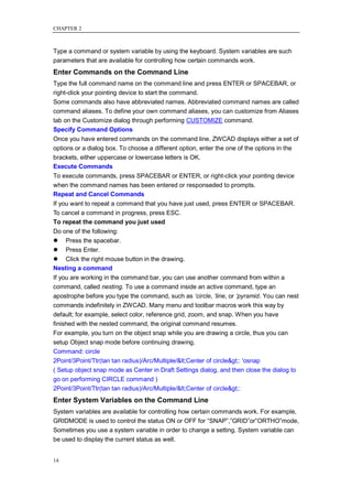 CHAPTER 2



Type a command or system variable by using the keyboard. System variables are such
parameters that are available for controlling how certain commands work.
Enter Commands on the Command Line
Type the full command name on the command line and press ENTER or SPACEBAR, or
right-click your pointing device to start the command.
Some commands also have abbreviated names. Abbreviated command names are called
command aliases. To define your own command aliases, you can customize from Aliases
tab on the Customize dialog through performing CUSTOMIZE command.
Specify Command Options
Once you have entered commands on the command line, ZWCAD displays either a set of
options or a dialog box. To choose a different option, enter the one of the options in the
brackets, either uppercase or lowercase letters is OK.
Execute Commands
To execute commands, press SPACEBAR or ENTER, or right-click your pointing device
when the command names has been entered or responseded to prompts.
Repeat and Cancel Commands
If you want to repeat a command that you have just used, press ENTER or SPACEBAR.
To cancel a command in progress, press ESC.
To repeat the command you just used
Do one of the following:
 Press the spacebar.
 Press Enter.
 Click the right mouse button in the drawing.
Nesting a command
If you are working in the command bar, you can use another command from within a
command, called nesting. To use a command inside an active command, type an
apostrophe before you type the command, such as ‘circle, ‘line, or ‘pyramid. You can nest
commands indefinitely in ZWCAD. Many menu and toolbar macros work this way by
default; for example, select color, reference grid, zoom, and snap. When you have
finished with the nested command, the original command resumes.
For example, you turn on the object snap while you are drawing a circle, thus you can
setup Object snap mode before continuing drawing.
Command: circle
2Point/3Point/Ttr(tan tan radius)/Arc/Multiple/<Center of circle>: 'osnap
( Setup object snap mode as Center in Draft Settings dialog, and then close the dialog to
go on performing CIRCLE command )
2Point/3Point/Ttr(tan tan radius)/Arc/Multiple/<Center of circle>:
Enter System Variables on the Command Line
System variables are available for controlling how certain commands work. For example,
GRIDMODE is used to control the status ON or OFF for ―SNAP‖,‖GRID‖or‖ORTHO‖mode,
Sometimes you use a system variable in order to change a setting. System variable can
be used to display the current status as well.


14
 