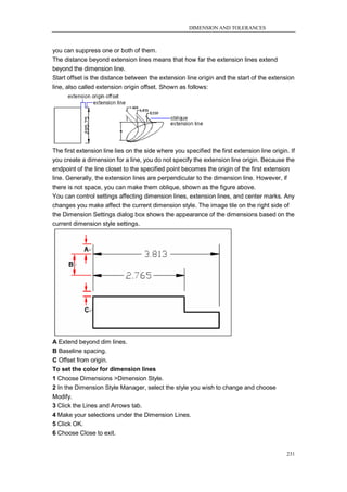 DIMENSION AND TOLERANCES



you can suppress one or both of them.
The distance beyond extension lines means that how far the extension lines extend
beyond the dimension line.
Start offset is the distance between the extension line origin and the start of the extension
line, also called extension origin offset. Shown as follows:




The first extension line lies on the side where you specified the first extension line origin. If
you create a dimension for a line, you do not specify the extension line origin. Because the
endpoint of the line closet to the specified point becomes the origin of the first extension
line. Generally, the extension lines are perpendicular to the dimension line. However, if
there is not space, you can make them oblique, shown as the figure above.
You can control settings affecting dimension lines, extension lines, and center marks. Any
changes you make affect the current dimension style. The image tile on the right side of
the Dimension Settings dialog box shows the appearance of the dimensions based on the
current dimension style settings.




A Extend beyond dim lines.
B Baseline spacing.
C Offset from origin.
To set the color for dimension lines
1 Choose Dimensions >Dimension Style.
2 In the Dimension Style Manager, select the style you wish to change and choose
Modify.
3 Click the Lines and Arrows tab.
4 Make your selections under the Dimension Lines.
5 Click OK.
6 Choose Close to exit.


                                                                                             231
 